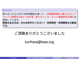 さいごに
我々はこれらに対する研究開発を通して、大規模事業者に握られないプ
ライバシ重視の DNS・CDN 等、新たなインターネット基盤技術の確立を
目指しています。
興味のある方は、ぜひお声がけください！ 共同研究・共同開発も大歓迎
です。
ご清聴ありがとうございました
kurihara@ieee.org
Jun Kurihara Privacy on the Internet 2025-07-11 67 / 70
 