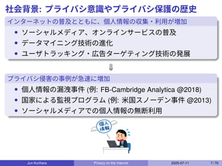 社会背景: プライバシ意識やプライバシ保護の歴史
インターネットの普及とともに、個人情報の収集・利用が増加
• ソーシャルメディア、オンラインサービスの普及
• データマイニング技術の進化
• ユーザトラッキング・広告ターゲティング技術の発展
⇓
プライバシ侵害の事例が急速に増加
• 個人情報の漏洩事件 (例: FB-Cambridge Analytica @2018)
• 国家による監視プログラム (例: 米国スノーデン事件 @2013)
• ソーシャルメディアでの個人情報の無断利用
Jun Kurihara Privacy on the Internet 2025-07-11 7 / 70
 