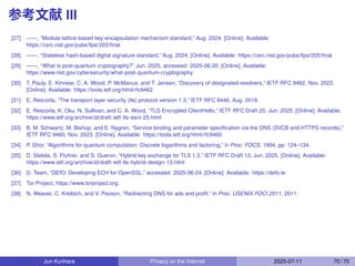 参考文献 III
[27] ——, “Module-lattice-based key-encapsulation mechanism standard,” Aug. 2024. [Online]. Available:
https://csrc.nist.gov/pubs/ﬁps/203/ﬁnal
[28] ——, “Stateless hash-based digital signature standard,” Aug. 2024. [Online]. Available: https://csrc.nist.gov/pubs/ﬁps/205/ﬁnal
[29] ——, “What is post-quantum cryptography?” Jun. 2025, accessed: 2025-06-20. [Online]. Available:
https://www.nist.gov/cybersecurity/what-post-quantum-cryptography
[30] T. Pauly, E. Kinnear, C. A. Wood, P. McManus, and T. Jensen, “Discovery of designated resolvers,” IETF RFC 9462, Nov. 2023.
[Online]. Available: https://tools.ietf.org/html/rfc9462
[31] E. Rescorla, “The transport layer security (tls) protocol version 1.3,” IETF RFC 8446, Aug. 2018.
[32] E. Rescorla, K. Oku, N. Sullivan, and C. A. Wood, “TLS Encrypted ClientHello,” IETF RFC Draft 25, Jun. 2025. [Online]. Available:
https://www.ietf.org/archive/id/draft-ietf-tls-esni-25.html
[33] B. M. Schwartz, M. Bishop, and E. Nygren, “Service binding and parameter speciﬁcation via the DNS (SVCB and HTTPS records),”
IETF RFC 9460, Nov. 2023. [Online]. Available: https://tools.ietf.org/html/rfc9460
[34] P. Shor, “Algorithms for quantum computation: Discrete logarithms and factoring,” in Proc. FOCS, 1994, pp. 124–134.
[35] D. Stebila, S. Fluhrer, and S. Gueron, “Hybrid key exchange for TLS 1.3,” IETF RFC Draft 13, Jun. 2025. [Online]. Available:
https://www.ietf.org/archive/id/draft-ietf-tls-hybrid-design-13.html
[36] D. Team, “DEfO: Developing ECH for OpenSSL,” accessed: 2025-06-24. [Online]. Available: https://defo.ie
[37] Tor Project, https://www.torproject.org.
[38] N. Weaver, C. Kreibich, and V. Paxson, “Redirecting DNS for ads and proﬁt.” in Proc. USENIX FOCI 2011, 2011.
Jun Kurihara Privacy on the Internet 2025-07-11 70 / 70
 