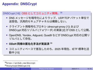 Appendix: DNSCrypt
DNSCrypt [16]: OSS としてコミュニティ開発。38
• DNS メッセージを暗号化によりラップ、UDP/TCP パケット単位で
送受信。汎用的セキュアチャネルは構築しない。
• クライアント用暗号化プロキシ (dnscrypt-proxy [1]) および
DNSCrypt 対応リゾルバ (フォワーダ) の実装 [2] が OSS として公開。
• OpenDNS, Yandex, Adguard, Quad9 などが DNSCrypt 対応の公開リ
ゾルバとして存在。
• ODoH 同様の匿名化手法が実装済 39
• コミュニティベースで普及したのち、2025 年現在、IETF 標準化活
動中 [15]
38
https://github.com/dnscrypt
39
Anonymized DNSCrypt [13]
Jun Kurihara Privacy on the Internet 2025-07-11 73 / 70
 