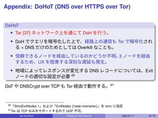 Appendix: DoHoT (DNS over HTTPS over Tor)
DoHoT
• Tor [37] ネットワーク上を通じて DoH を行う。
• DoH でクエリを暗号化した上で、経路上の通信も Tor で暗号化され
る = DNS だけのためとしては Overkill なことも。
• 信頼できるノードを経由しているのかどうか不明。
3 ノードを経由
するため、UX を阻害する深刻な遅延も発生。
• 地域によってレスポンスが変化する DNS レコードについては、Exit
ノードの適切な設定が必要 40
DoT や DNSCrypt over TCP も Tor 経由で動作する。41
40
「StrictExitNodes 1」および「ExitNodes {node nickname}」を torrc に指定
41
Tor は TCP のみをサポートするので UDP 不可。
Jun Kurihara Privacy on the Internet 2025-07-11 74 / 70
 
