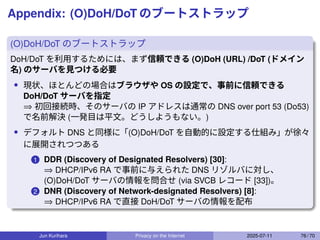 Appendix: (O)DoH/DoT のブートストラップ
(O)DoH/DoT のブートストラップ
DoH/DoT を利用するためには、まず信頼できる (O)DoH (URL) /DoT (ドメイン
名) のサーバを見つける必要
• 現状、ほとんどの場合はブラウザや OS の設定で、事前に信頼できる
DoH/DoT サーバを指定
⇒ 初回接続時、そのサーバの IP アドレスは通常の DNS over port 53 (Do53)
で名前解決 (一発目は平文。どうしようもない。)
• デフォルト DNS と同様に「(O)DoH/DoT を自動的に設定する仕組み」が徐々
に展開されつつある
1 DDR (Discovery of Designated Resolvers) [30]:
⇒ DHCP/IPv6 RA で事前に与えられた DNS リゾルバに対し、
(O)DoH/DoT サーバの情報を問合せ (via SVCB レコード [33])。
2 DNR (Discovery of Network-designated Resolvers) [8]:
⇒ DHCP/IPv6 RA で直接 DoH/DoT サーバの情報を配布
Jun Kurihara Privacy on the Internet 2025-07-11 76 / 70
 