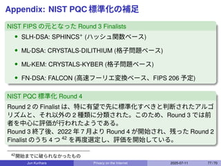 Appendix: NIST PQC 標準化の補足
NIST FIPS の元となった Round 3 Finalists
• SLH-DSA: SPHINCS+ (ハッシュ関数ベース)
• ML-DSA: CRYSTALS-DILITHIUM (格子問題ベース)
• ML-KEM: CRYSTALS-KYBER (格子問題ベース)
• FN-DSA: FALCON (高速フーリエ変換ベース、FIPS 206 予定)
NIST PQC 標準化 Round 4
Round 2 の Finalist は、特に有望で先に標準化すべきと判断されたアルゴ
リズムと、それ以外の 2 種類に分類された。このため、Round 3 では前
者を中心に評価が行われたようである。
Round 3 終了後、2022 年 7 月より Round 4 が開始され、残った Round 2
Finalist のうち 4 つ 42
を再度選定し、評価を開始している。
42
開始までに破られなかったもの
Jun Kurihara Privacy on the Internet 2025-07-11 77 / 70
 