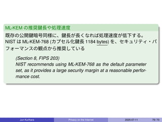 ML-KEM の推奨鍵長や処理速度
既存の公開鍵暗号同様に、鍵長が長くなれば処理速度が低下する。
NIST は ML-KEM-768 (カプセル化鍵長 1184 bytes) を、セキュリティ・パ
フォーマンスの観点から推奨している
(Section 8, FIPS 203)
NIST recommends using ML-KEM-768 as the default parameter
set, as it provides a large security margin at a reasonable perfor-
mance cost.
Jun Kurihara Privacy on the Internet 2025-07-11 79 / 70
 
