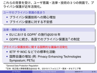 これらの背景を受け、ユーザ意識・法律・技術の 3 つの側面で、プ
ライバシ保護が近年活発化。
ユーザのプライバシ意識の高まり
• プライバシ保護技術への関心増加
• プライバシ侵害に対する不安感
法律・規制の整備
• EU における GDPR1
の施行@2018 年
• GDPR に続き、各国でのプライバシ保護法 2
の制定
プライバシ保護技術に関する国際的な議論の活発化
• IETF や W3C などでの標準化活動
• 国際会議の増加 (例: Privacy Enhancing Technologies
Symposium; PETs)
1
General Data Protection Regulation
2
日本: 改正個人情報保護法@2022 年、ほかカリフォルニア・南米・オセアニア等
Jun Kurihara Privacy on the Internet 2025-07-11 8 / 70
 