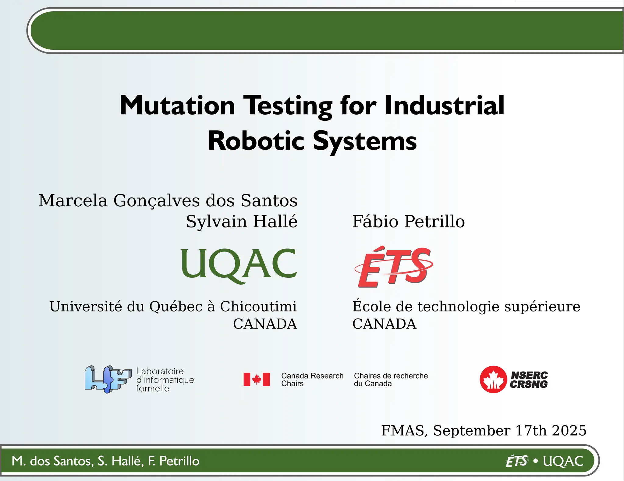 M. dos Santos, S. Hallé, F. Petrillo
Marcela Gonçalves dos Santos
Sylvain Hallé
Université du Québec à Chicoutimi
CANADA
Mutation Testing for Industrial
Robotic Systems
CRSNG
NSERC
Fábio Petrillo
École de technologie supérieure
CANADA
FMAS, September 17th 2025
 