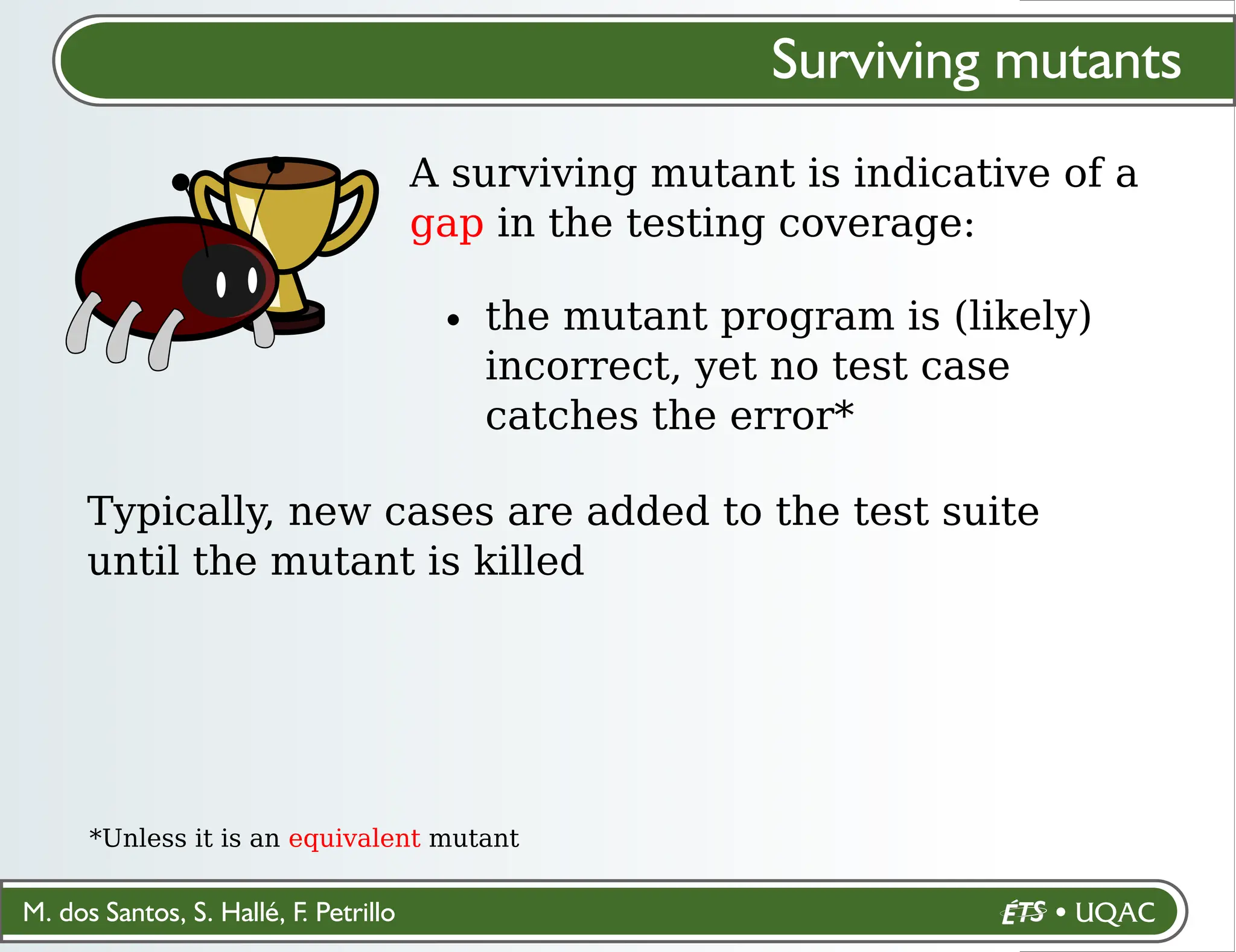 M. dos Santos, S. Hallé, F. Petrillo
Surviving mutants
A surviving mutant is indicative of a
gap in the testing coverage:
the mutant program is (likely)
incorrect, yet no test case
catches the error*
*Unless it is an equivalent mutant
Typically, new cases are added to the test suite
until the mutant is killed
 