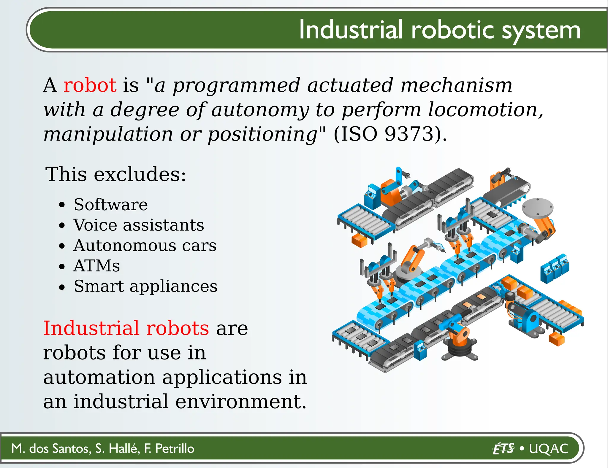 M. dos Santos, S. Hallé, F. Petrillo
Industrial robotic system
A robot is "a programmed actuated mechanism
with a degree of autonomy to perform locomotion,
manipulation or positioning" (ISO 9373).
This excludes:
Software
Voice assistants
Autonomous cars
ATMs
Smart appliances
Industrial robots are
robots for use in
automation applications in
an industrial environment.
 