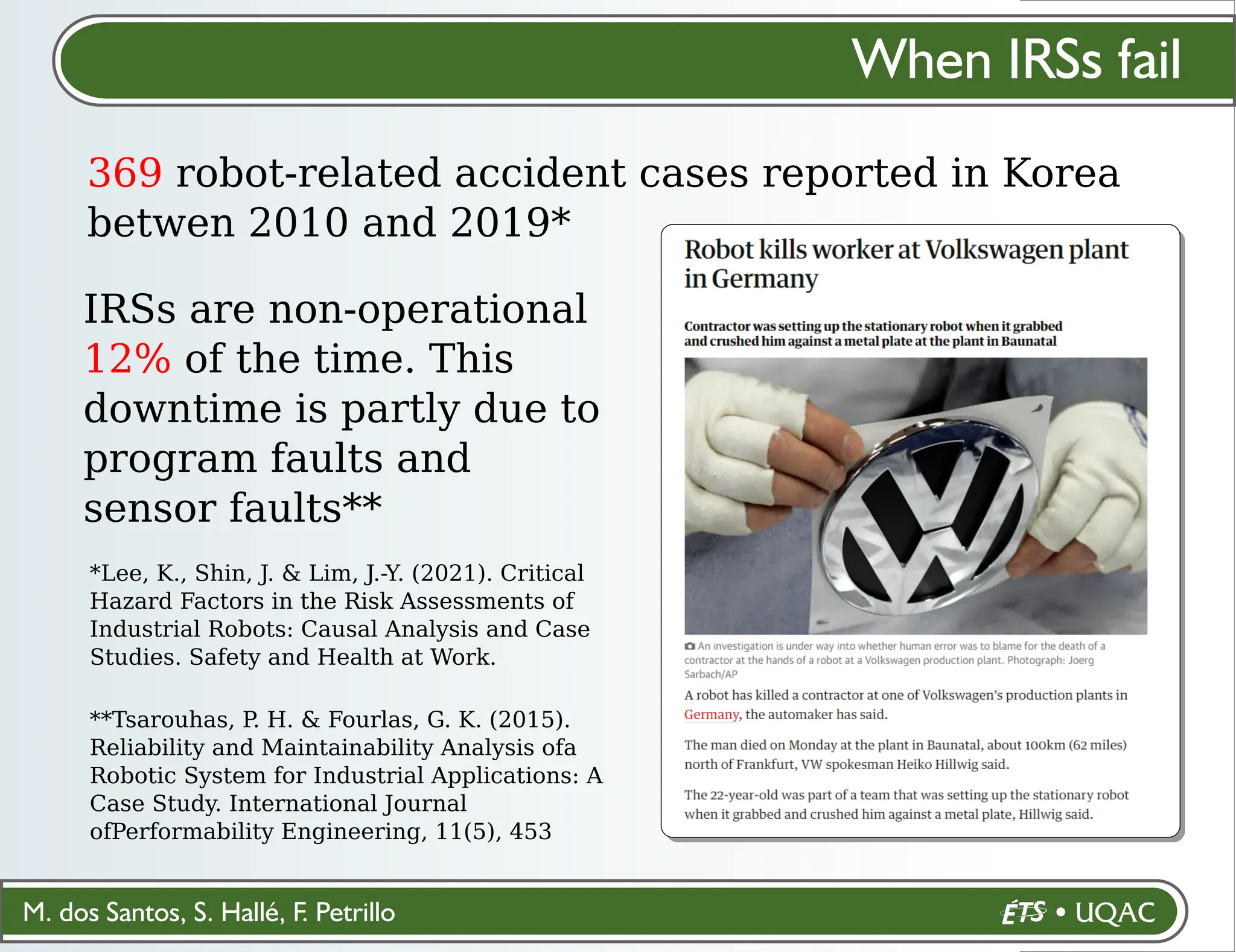 M. dos Santos, S. Hallé, F. Petrillo
When IRSs fail
369 robot-related accident cases reported in Korea
betwen 2010 and 2019*
*Lee, K., Shin, J. & Lim, J.-Y. (2021). Critical
Hazard Factors in the Risk Assessments of
Industrial Robots: Causal Analysis and Case
Studies. Safety and Health at Work.
IRSs are non-operational
12% of the time. This
downtime is partly due to
program faults and
sensor faults**
**Tsarouhas, P
. H. & Fourlas, G. K. (2015).
Reliability and Maintainability Analysis ofa
Robotic System for Industrial Applications: A
Case Study. International Journal
ofPerformability Engineering, 11(5), 453
 