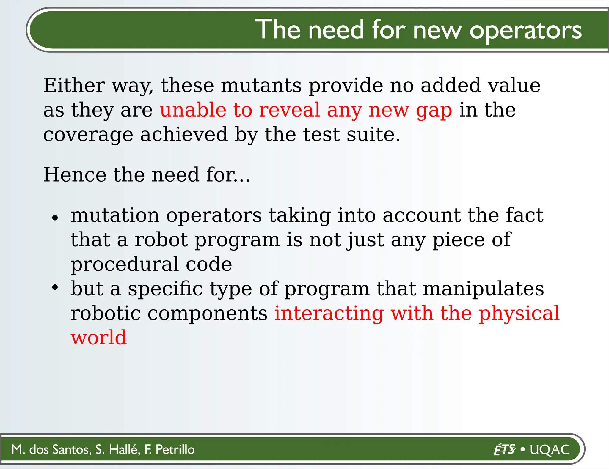 M. dos Santos, S. Hallé, F. Petrillo
The need for new operators
Either way, these mutants provide no added value
as they are unable to reveal any new gap in the
coverage achieved by the test suite.
Hence the need for...
mutation operators taking into account the fact
that a robot program is not just any piece of
procedural code
but a speciﬁc type of program that manipulates
robotic components interacting with the physical
world
 
