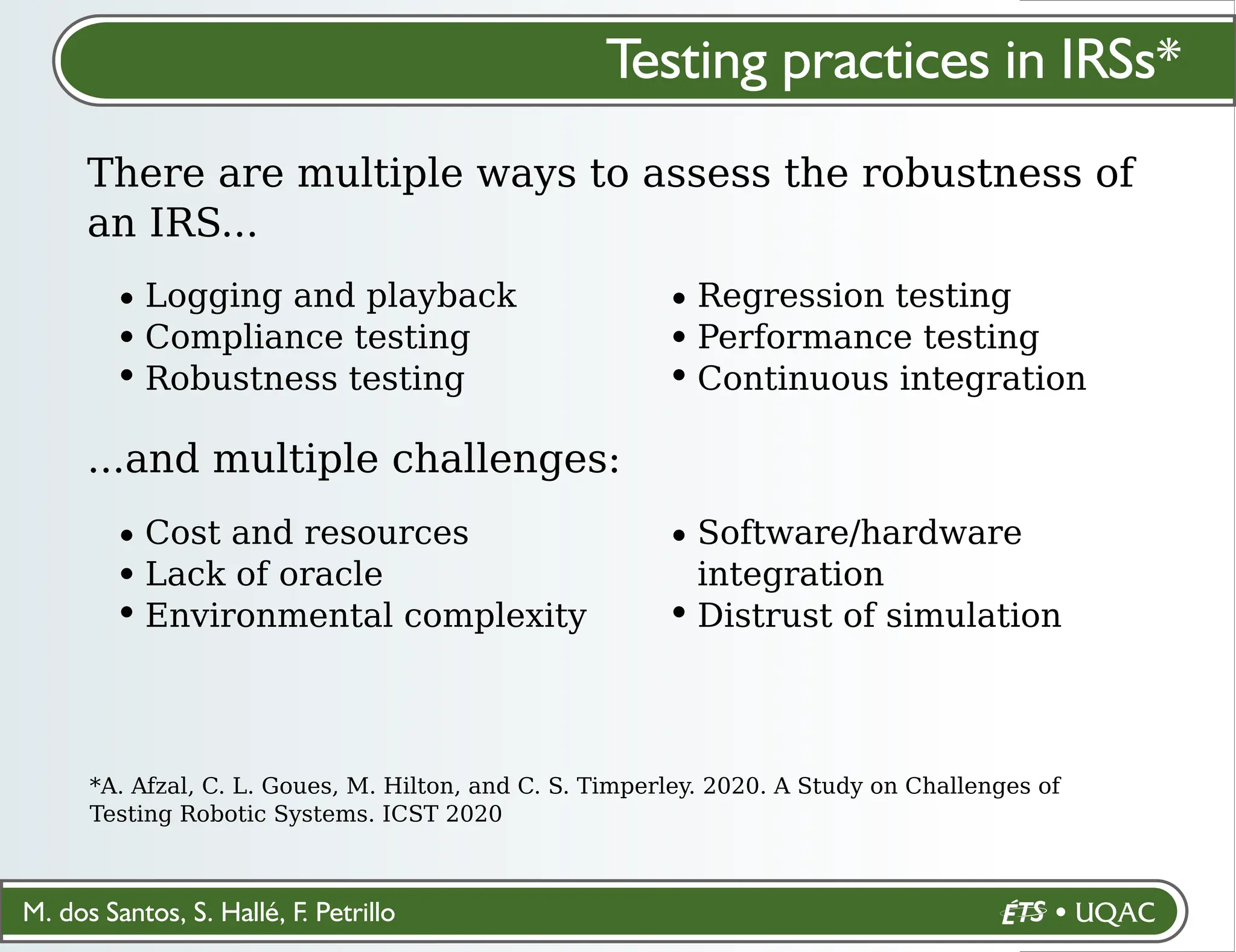 M. dos Santos, S. Hallé, F. Petrillo
Testing practices in IRSs*
There are multiple ways to assess the robustness of
an IRS...
*A. Afzal, C. L. Goues, M. Hilton, and C. S. Timperley. 2020. A Study on Challenges of
Testing Robotic Systems. ICST 2020
Logging and playback
Compliance testing
Robustness testing
Regression testing
Performance testing
Continuous integration
...and multiple challenges:
Cost and resources
Lack of oracle
Environmental complexity
Software/hardware
integration
Distrust of simulation
 