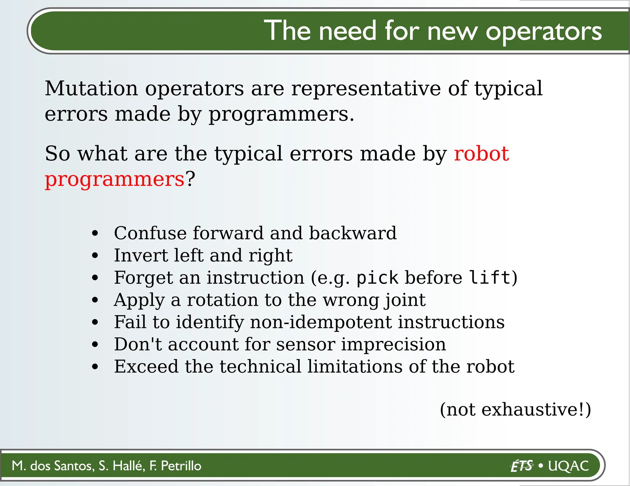 M. dos Santos, S. Hallé, F. Petrillo
Confuse forward and backward
Invert left and right
Forget an instruction (e.g. pick before lift)
Apply a rotation to the wrong joint
Fail to identify non-idempotent instructions
Don't account for sensor imprecision
Exceed the technical limitations of the robot
(not exhaustive!)
The need for new operators
Mutation operators are representative of typical
errors made by programmers.
So what are the typical errors made by robot
programmers?
 