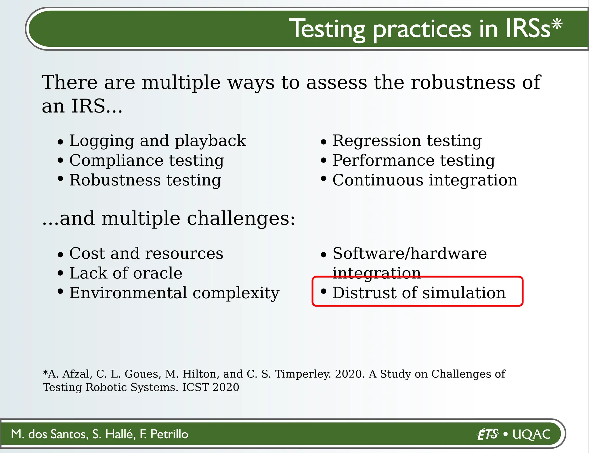 M. dos Santos, S. Hallé, F. Petrillo
Testing practices in IRSs*
There are multiple ways to assess the robustness of
an IRS...
*A. Afzal, C. L. Goues, M. Hilton, and C. S. Timperley. 2020. A Study on Challenges of
Testing Robotic Systems. ICST 2020
Logging and playback
Compliance testing
Robustness testing
Regression testing
Performance testing
Continuous integration
...and multiple challenges:
Cost and resources
Lack of oracle
Environmental complexity
Software/hardware
integration
Distrust of simulation
 