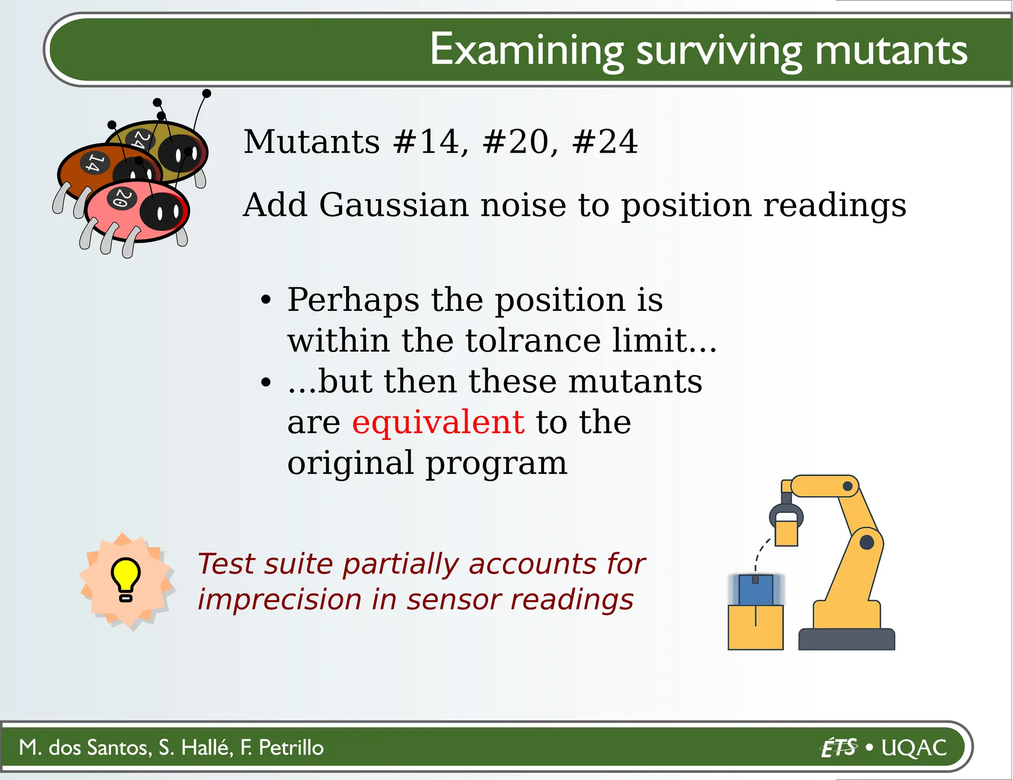 M. dos Santos, S. Hallé, F. Petrillo
Test suite partially accounts for
imprecision in sensor readings
Examining surviving mutants
Mutants #14, #20, #24
2
4
1
4
Add Gaussian noise to position readings
Perhaps the position is
within the tolrance limit...
...but then these mutants
are equivalent to the
original program
2
0
 