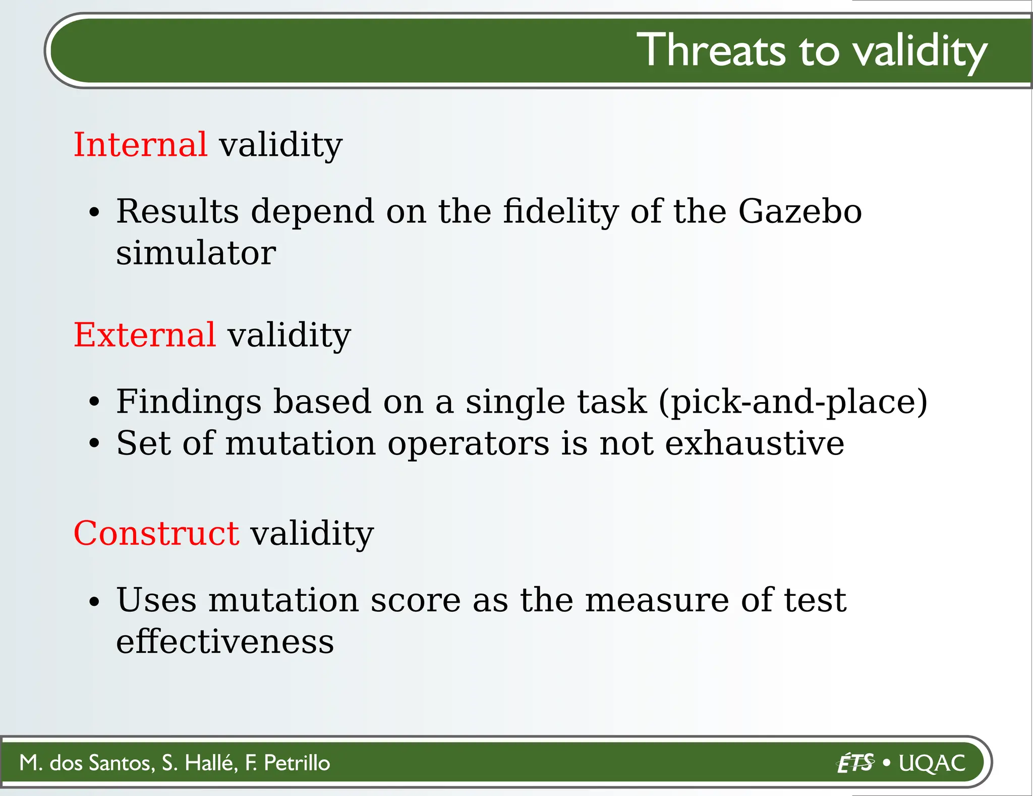 M. dos Santos, S. Hallé, F. Petrillo
Threats to validity
Internal validity
Results depend on the ﬁdelity of the Gazebo
simulator
External validity
Findings based on a single task (pick-and-place)
Set of mutation operators is not exhaustive
Construct validity
Uses mutation score as the measure of test
eﬀectiveness
 