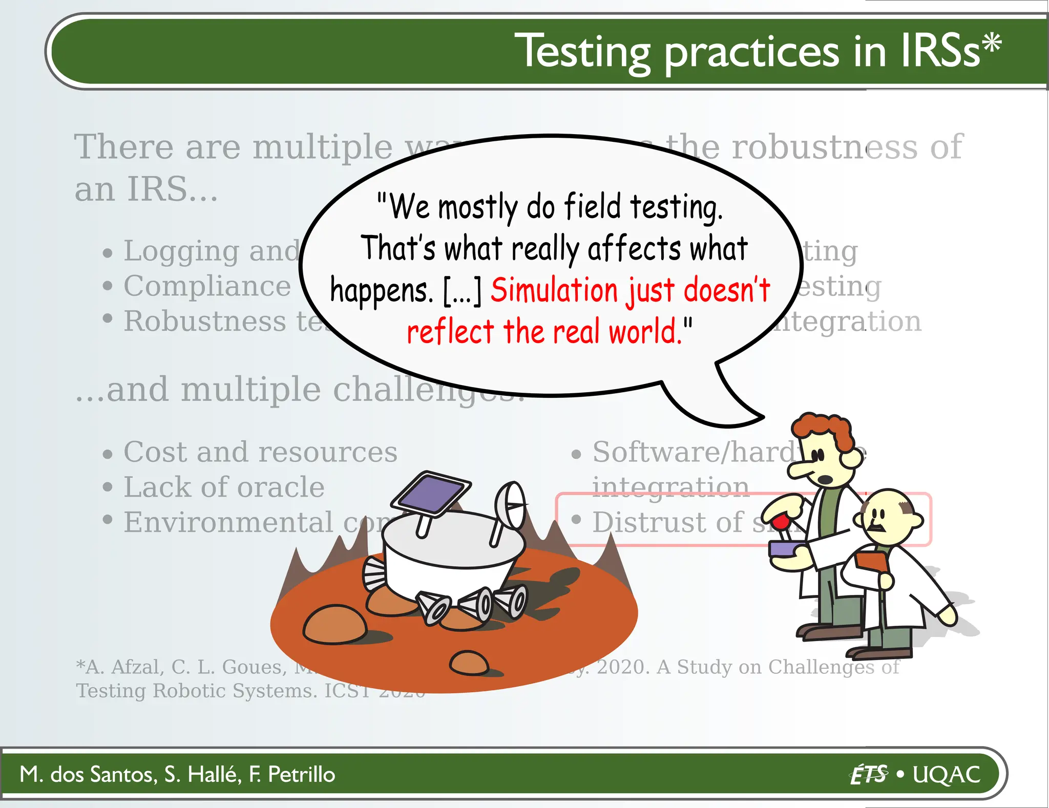 M. dos Santos, S. Hallé, F. Petrillo
Testing practices in IRSs*
There are multiple ways to assess the robustness of
an IRS...
*A. Afzal, C. L. Goues, M. Hilton, and C. S. Timperley. 2020. A Study on Challenges of
Testing Robotic Systems. ICST 2020
Logging and playback
Compliance testing
Robustness testing
Regression testing
Performance testing
Continuous integration
...and multiple challenges:
Cost and resources
Lack of oracle
Environmental complexity
Software/hardware
integration
Distrust of simulation
"We mostly do field testing.
That’s what really affects what
happens. [...] Simulation just doesn’t
reflect the real world."
 