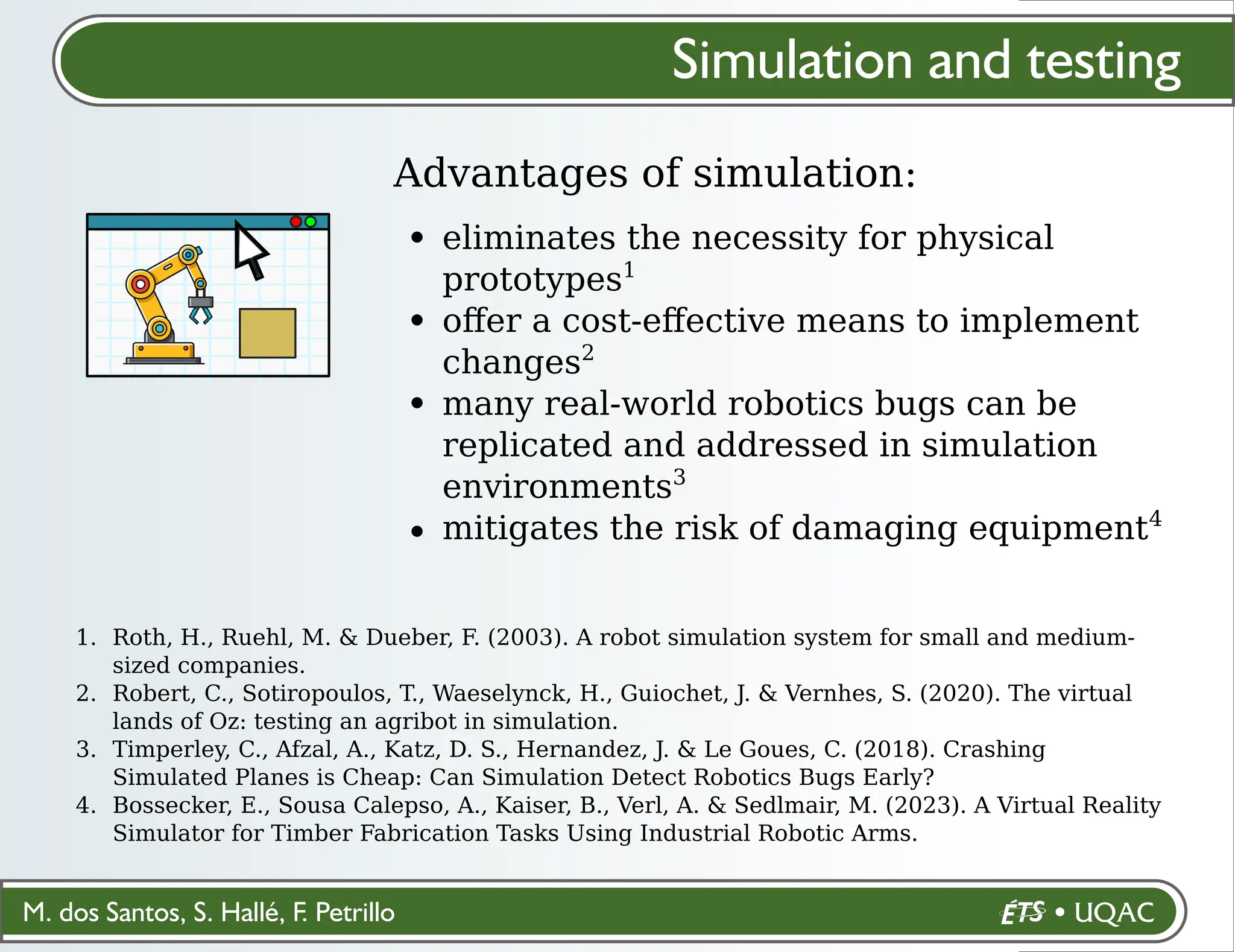 M. dos Santos, S. Hallé, F. Petrillo
Simulation and testing
Advantages of simulation:
eliminates the necessity for physical
prototypes1
oﬀer a cost-eﬀective means to implement
changes2
many real-world robotics bugs can be
replicated and addressed in simulation
environments3
mitigates the risk of damaging equipment4
Roth, H., Ruehl, M. & Dueber, F. (2003). A robot simulation system for small and medium-
sized companies.
Robert, C., Sotiropoulos, T., Waeselynck, H., Guiochet, J. & Vernhes, S. (2020). The virtual
lands of Oz: testing an agribot in simulation.
Timperley, C., Afzal, A., Katz, D. S., Hernandez, J. & Le Goues, C. (2018). Crashing
Simulated Planes is Cheap: Can Simulation Detect Robotics Bugs Early?
Bossecker, E., Sousa Calepso, A., Kaiser, B., Verl, A. & Sedlmair, M. (2023). A Virtual Reality
Simulator for Timber Fabrication Tasks Using Industrial Robotic Arms.
1.
2.
3.
4.
 