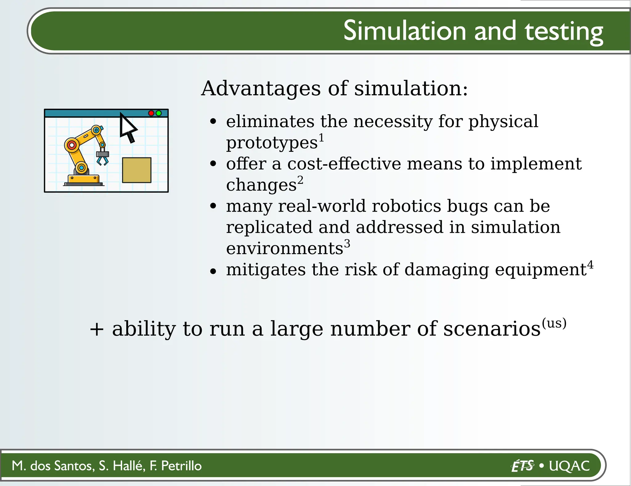 M. dos Santos, S. Hallé, F. Petrillo
Simulation and testing
Advantages of simulation:
eliminates the necessity for physical
prototypes1
oﬀer a cost-eﬀective means to implement
changes2
many real-world robotics bugs can be
replicated and addressed in simulation
environments3
mitigates the risk of damaging equipment4
+ ability to run a large number of scenarios(us)
 