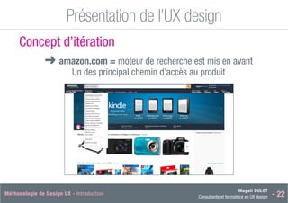 Magali DULOT
Consultante et formatrice en UX design - 22
Méthodologie de Design UX - Introduction Magali DULOT
Designer d’expériences digitales et interactives
Mercredi 29 octobre 2014 - 31
Présentation de l’UX design
Ergonomie des interfaces
Concept d’itération
■
➜ amazon.com = moteur de recherche est mis en avant
Un des principal chemin d’accès au produit
 