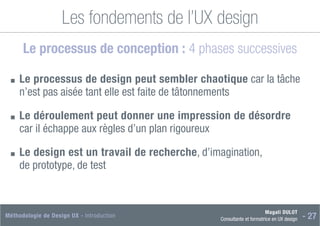 Magali DULOT
Consultante et formatrice en UX design - 27
Méthodologie de Design UX - Introduction
Les fondements de l’UX design
Le processus de conception : 4 phases successives
■
■ 
Le processus de design peut sembler chaotique car la tâche
n’est pas aisée tant elle est faite de tâtonnements
■
■ 
Le déroulement peut donner une impression de désordre
car il échappe aux règles d’un plan rigoureux
■
■ 
Le design est un travail de recherche, d’imagination,
de prototype, de test
 
