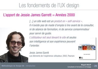 Magali DULOT
Consultante et formatrice en UX design - 29
Méthodologie de Design UX - Introduction
Les fondements de l’UX design
L’apport de Jessie James Garrett = Années 2000
[...] un site web est un produit en « self-service ».
Il n’existe pas de mode d’emploi à lire avant de le consulter,
ni de séance de formation, ni de service consommateur
pour servir de guide.
L’utilisateur est seul devant le site et seules
son intelligence et son expérience peuvent
l’orienter.
Jesse James Garett
Les éléments de l’expérience utilisateur, 2002, Pearson
 