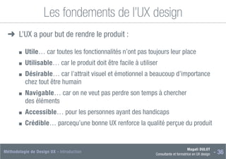 Magali DULOT
Consultante et formatrice en UX design - 36
Méthodologie de Design UX - Introduction
Les fondements de l’UX design
➜
➜ L’UX a pour but de rendre le produit :
■
■ Utile… car toutes les fonctionnalités n’ont pas toujours leur place
■
■ Utilisable… car le produit doit être facile à utiliser
■
■ Désirable… car l’attrait visuel et émotionnel a beaucoup d’importance
chez tout être humain
■
■ Navigable… car on ne veut pas perdre son temps à chercher
des éléments
■
■ Accessible… pour les personnes ayant des handicaps
■
■ Crédible… parcequ’une bonne UX renforce la qualité perçue du produit
 