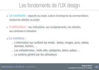 Magali DULOT
Consultante et formatrice en UX design - 38
Méthodologie de Design UX - Introduction
Les fondements de l’UX design
■
■ 
Le contexte : objectifs du projet, culture d’entreprise du commanditaire,
ressources dédiées au projet.
■
■ L’utilisateur : ses motivations, ses comportements, ses attentes,
ses contextes d’utilisation.
■
■ Le contenu :
―
― 
L’information qui contient les media : textes, images, sons, videos,
données, fichiers, ...
―
― Les métadonnées : mots-clés, catégories, dates, auteur, ...
―
― Le contenu généré par les utilisateurs
 
