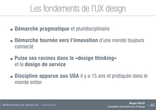 Magali DULOT
Consultante et formatrice en UX design - 40
Méthodologie de Design UX - Introduction
Les fondements de l’UX design
■
■ Démarche pragmatique et pluridisciplinaire
■
■ 
Démarche tournée vers l’innovation d’une monde toujours
connecté
■
■ 
Puise ses racines dans le «design thinking»
et le design de service
■
■ 
Discipline apparue aux USA il y a 15 ans et pratiquée dans le
monde entier
 