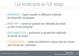 Magali DULOT
Consultante et formatrice en UX design - 41
Méthodologie de Design UX - Introduction
Les fondements de l’UX design
■
■ INNOVANT = façon nouvelle et différente d’aborder
les dispositifs numériques
■
■ EVOLUTIF = remet en question les méthodes de travail
au sein d’une entreprise
■
■ PERTURBATEUR = bouleverse la perspective habituelle
de penser un projet
■
■ PRAGMATIQUE = révèle concrètement la façon dont les choses
sont vécues par l’utilisateur
 