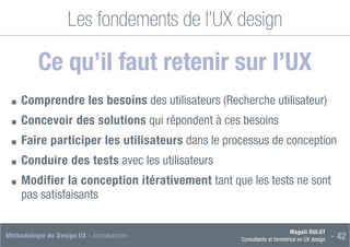 Magali DULOT
Consultante et formatrice en UX design - 42
Méthodologie de Design UX - Introduction
Les fondements de l’UX design
Ce qu’il faut retenir sur l’UX
■
■ Comprendre les besoins des utilisateurs (Recherche utilisateur)
■
■ Concevoir des solutions qui répondent à ces besoins
■
■ Faire participer les utilisateurs dans le processus de conception
■
■ Conduire des tests avec les utilisateurs
■
■ 
Modifier la conception itérativement tant que les tests ne sont
pas satisfaisants
 