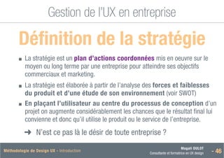 Magali DULOT
Consultante et formatrice en UX design - 46
Méthodologie de Design UX - Introduction
Gestion de l’UX en entreprise
Définition de la stratégie

■
■ 
La stratégie est un plan d’actions coordonnées mis en oeuvre sur le
moyen ou long terme par une entreprise pour atteindre ses objectifs
commerciaux et marketing.
■
■ 
La stratégie est élaborée à partir de l’analyse des forces et faiblesses
du produit et d’une étude de son environnement (voir SWOT)
■
■ 
En plaçant l’utilisateur au centre du processus de conception d’un
projet on augmente considérablement les chances que le résultat final lui
convienne et donc qu’il utilise le produit ou le service de l’entreprise.
➜
➜ N’est ce pas là le désir de toute entreprise ?
 