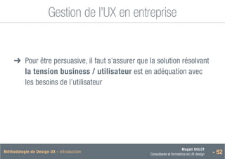 Magali DULOT
Consultante et formatrice en UX design - 52
Méthodologie de Design UX - Introduction
Gestion de l’UX en entreprise
➜
➜ 
Pour être persuasive, il faut s’assurer que la solution résolvant
la tension business / utilisateur est en adéquation avec
les besoins de l’utilisateur
 