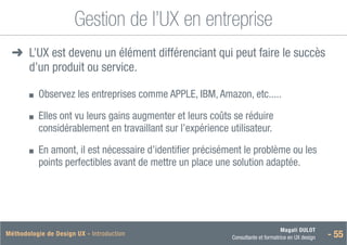 Magali DULOT
Consultante et formatrice en UX design - 55
Méthodologie de Design UX - Introduction
Gestion de l’UX en entreprise
➜
➜ 
L’UX est devenu un élément différenciant qui peut faire le succès
d’un produit ou service.
■
■ 
Observez les entreprises comme APPLE, IBM, Amazon, etc.....
■
■ 
Elles ont vu leurs gains augmenter et leurs coûts se réduire
considérablement en travaillant sur l’expérience utilisateur.
■
■ 
En amont, il est nécessaire d’identifier précisément le problème ou les
points perfectibles avant de mettre un place une solution adaptée.
 