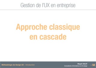 Magali DULOT
Consultante et formatrice en UX design - 58
Méthodologie de Design UX - Introduction
Gestion de l’UX en entreprise
 Approche classique
en cascade
 