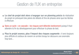 Magali DULOT
Consultante et formatrice en UX design - 60
Méthodologie de Design UX - Introduction
Gestion de l’UX en entreprise
■
■ 
Le chef de projet doit alors s’engager sur un planning précis de réalisation
du projet en prévoyant des jalons de débuts et fins de phases ainsi que les tâches
à effectuer.
■
■ 
Dans un cycle « en cascade » les risques sont détectés tardivement puisqu’il faut
attendre la fin du développement pour effectuer la phase de test.
■
■ 
Plus le projet avance, plus l’impact des risques augmente : il sera toujours
plus difficile et coûteux de revenir en arrière lorsqu’on découvre une anomalie
trop tard...
 