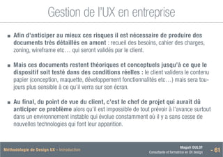 Magali DULOT
Consultante et formatrice en UX design - 61
Méthodologie de Design UX - Introduction
Gestion de l’UX en entreprise
■
■ 
Afin d’anticiper au mieux ces risques il est nécessaire de produire des
documents très détaillés en amont : recueil des besoins, cahier des charges,
zoning, wireframe etc… qui seront validés par le client.
■
■ 
Mais ces documents restent théoriques et conceptuels jusqu’à ce que le
dispositif soit testé dans des conditions réelles : le client validera le contenu
papier (conception, maquette, développement fonctionnalités etc…) mais sera tou-
jours plus sensible à ce qu’il verra sur son écran.
■
■ 
Au final, du point de vue du client, c’est le chef de projet qui aurait dû
anticiper ce problème alors qu’il est impossible de tout prévoir à l’avance surtout
dans un environnement instable qui évolue constamment où il y a sans cesse de
nouvelles technologies qui font leur apparition.
 