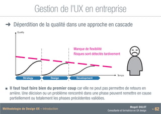 Magali DULOT
Consultante et formatrice en UX design - 62
Méthodologie de Design UX - Introduction
Gestion de l’UX en entreprise
➜
➜ Déperdition de la qualité dans une approche en cascade
T
emps
Strategy Design Development
5. L’UXD et l’entreprise / Une nouvelle approche de la gestion de projet
Déperdition de la qualité dans une approche en cascade
Quality
Manque de flexibilité
Risques sont détectés tardivement
■
■ 
Il faut tout faire bien du premier coup car elle ne peut pas permettre de retours en
arrière. Une décision ou un problème rencontré dans une phase peuvent remettre en cause
partiellement ou totalement les phases précédentes validées.
 
