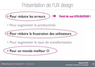 Magali DULOT
Consultante et formatrice en UX design - 9
Méthodologie de Design UX - Introduction Magali DULOT
Designer d’expériences digitales et interactives
Mercredi 29 octobre 2014 - 18
Présentation de l’UX design
Ergonomie des interfaces
■
➜ Point de vue UTILISATEUR !
 