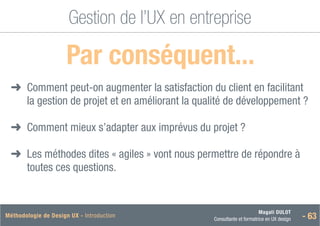 Magali DULOT
Consultante et formatrice en UX design - 63
Méthodologie de Design UX - Introduction
Gestion de l’UX en entreprise
 Par conséquent...
➜
➜ 
Comment peut-on augmenter la satisfaction du client en facilitant
la gestion de projet et en améliorant la qualité de développement ?
➜
➜ Comment mieux s’adapter aux imprévus du projet ?
➜
➜ 
Les méthodes dites « agiles » vont nous permettre de répondre à
toutes ces questions.
 