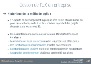 Magali DULOT
Consultante et formatrice en UX design - 65
Méthodologie de Design UX - Introduction
Gestion de l’UX en entreprise
➜
➜ Historiquede la méthode agile :
■
■ 
17 experts en développement logiciel se sont réunis afin de mettre au
point ces méthodes suite à un taux d’échec important des projets
observés dans les années 90.
■
■ 
Ce rassemblement a donné naissance à un Manifeste définissant
4 valeurs :
―
― Les individus et leurs interactions avant les processus et les outils
―
― Des fonctionnalités opérationnelles avant la documentation
―
― Collaboration avec le client plutôt que contractualisation des relations
―
― Acceptation du changement plutôt que conformité aux plans
 