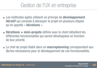 Magali DULOT
Consultante et formatrice en UX design - 67
Méthodologie de Design UX - Introduction
Gestion de l’UX en entreprise
■
■ 
Les méthodes agiles utilisent un principe de développement
itératif qui consiste à découper le projet en plusieurs étapes
qu’on appelle « itérations ».
■
■ 
Itérations = mini-projets définis avec le client détaillant les
différentes fonctionnalités qui seront développées en fonction
de leur priorité.
■
■ 
Le chef de projet établi alors un macroplanning correspondant aux
tâches nécessaires pour le développement de ces fonctionnalités.
 