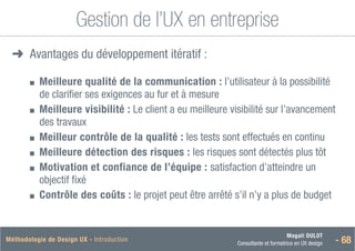 Magali DULOT
Consultante et formatrice en UX design - 68
Méthodologie de Design UX - Introduction
Gestion de l’UX en entreprise
➜
➜ Avantages du développement itératif :
■
■ 
Meilleure qualité de la communication : l’utilisateur à la possibilité
de clarifier ses exigences au fur et à mesure
■
■ 
Meilleure visibilité : Le client a eu meilleure visibilité sur l’avancement
des travaux
■
■ Meilleur contrôle de la qualité : les tests sont effectués en continu
■
■ Meilleure détection des risques : les risques sont détectés plus tôt
■
■ 
Motivation et confiance de l’équipe : satisfaction d’atteindre un
objectif fixé
■
■ Contrôle des coûts : le projet peut être arrêté s’il n’y a plus de budget
 