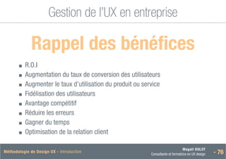 Magali DULOT
Consultante et formatrice en UX design - 76
Méthodologie de Design UX - Introduction
Gestion de l’UX en entreprise
Rappel des bénéfices
■
■ R.O.I
■
■ Augmentation du taux de conversion des utilisateurs
■
■ Augmenter le taux d’utilisation du produit ou service
■
■ Fidélisation des utilisateurs
■
■ Avantage compétitif
■
■ Réduire les erreurs
■
■ Gagner du temps
■
■ Optimisation de la relation client
 