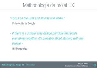 Magali DULOT
Consultante et formatrice en UX design - 78
Méthodologie de Design UX - Introduction
Méthodologie de projet UX
“Focus on the user and all else will follow.”
Philosophie de Google
« 
If there is a simple easy design principle that binds
everything together, it’s propably about starting with the
people »
Bill Moggridge
 