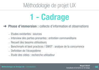Magali DULOT
Consultante et formatrice en UX design - 88
Méthodologie de Design UX - Introduction
Méthodologie de projet UX
1 - Cadrage
➜
➜ Phase d’immersion : collecte d’information et observations
―
― Etudes existantes : sources
―
― Interview des parties prenantes : entretien commanditaire
―
― Recueil des besoins utilisateurs
―
― Benchmark et best practices / SWOT : analyse de la concurrence
―
― Definition de l’écosystème
―
― Etude des cibles : recherche utilisateur
 