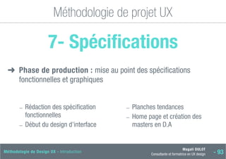 Magali DULOT
Consultante et formatrice en UX design - 93
Méthodologie de Design UX - Introduction
Méthodologie de projet UX
7- Spécifications
➜
➜ 
Phase de production : mise au point des spécifications
fonctionnelles et graphiques
―
― 
Rédaction des spécification
fonctionnelles
―
― Début du design d’interface
―
― Planches tendances
―
― 
Home page et création des
masters en D.A
 
