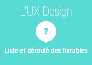 ?
L’UX Design
Liste et déroulé des livrables
 