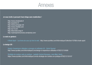 Magali DULOT
Consultante et formatrice en UX design - 98
Méthodologie de Design UX - Panorama
Annexes
Je vous invite à parcourir leurs blogs sans modération !
http://www.simpleweb.fr
http://graphism.fr
http://www.pompage.net
http://www.choblab.com
http://ux-fr.com
http://blocnotes.iergo.fr
http://userexperiencerocks.wordpress.com/
Le web en général :
A Book Apart - Les livres de ceux qui font le web : http://www.eyrolles.com/Informatique/Collection/10768/a-book-apart
Le design UX :
Design d’expérience utilisateur, principes et méthodes UX - Sylvie Daumal
http://www.eyrolles.com/Informatique/Livre/design-d-experience-utilisateur-9782212134568
Stratégie de contenu web en pratique - Isabelle Canivet-Bourgaux, Jean-Marc Hardy
https://www.eyrolles.com/Informatique/Livre/la-strategie-de-contenu-en-pratique-9782212135107
 