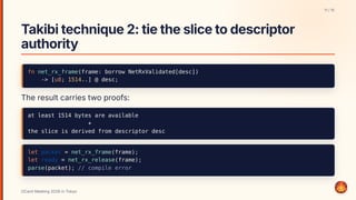 Takibitechnique2:tietheslicetodescriptor
authority
fn net_rx_frame(frame: borrow NetRxValidated[desc])
-> [u8; 1514..] @ desc;
The result carries two proofs:
at least 1514 bytes are available
+
the slice is derived from descriptor desc
let packet = net_rx_frame(frame);
let ready = net_rx_release(frame);
parse(packet); // compile error
11 / 15
OCaml Meeting 2026 in Tokyo
11
 