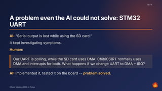 AproblemeventheAIcouldnotsolve:STM32
UART
AI: "Serial output is lost while using the SD card."
It kept investigating symptoms.
Human:
Our UART is polling, while the SD card uses DMA. ChibiOS/RT normally uses
DMA and interrupts for both. What happens if we change UART to DMA + IRQ?
AI: Implemented it, tested it on the board -- problem solved.
12 / 15
OCaml Meeting 2026 in Tokyo
12
 